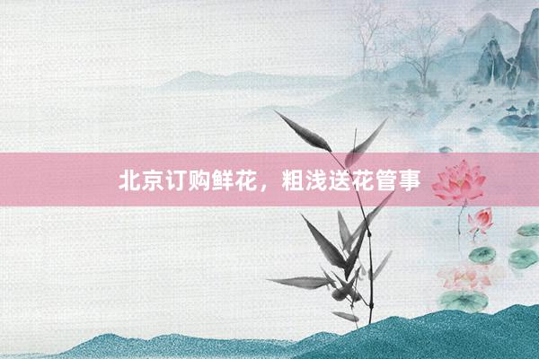 北京订购鲜花，粗浅送花管事