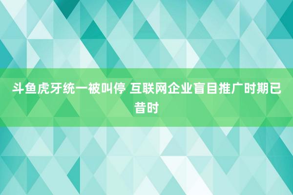 斗鱼虎牙统一被叫停 互联网企业盲目推广时期已昔时