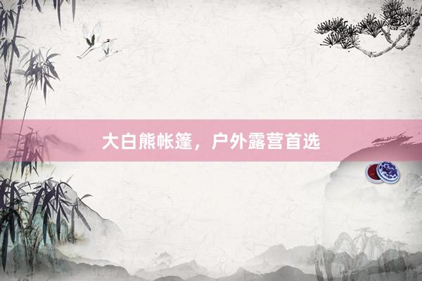 大白熊帐篷，户外露营首选